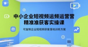 中小企业短视频运营精准获客实操课,可复制企业短视频获客落地训练方案-知一资源网